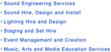  Sound Engineering Services     
 Sound Hire, Design and Install
 Lighting Hire and Design           
 Staging and Set Hire
 Event Management and Creation   
 Music, Arts and Media Education Services